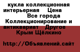 кукла коллекционная интерьерная  › Цена ­ 30 000 - Все города Коллекционирование и антиквариат » Другое   . Крым,Щёлкино